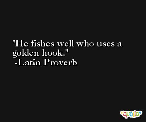 He fishes well who uses a golden hook. -Latin Proverb