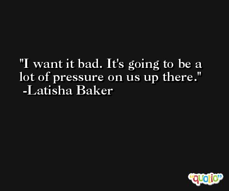 I want it bad. It's going to be a lot of pressure on us up there. -Latisha Baker
