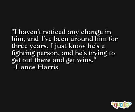 I haven't noticed any change in him, and I've been around him for three years. I just know he's a fighting person, and he's trying to get out there and get wins. -Lance Harris