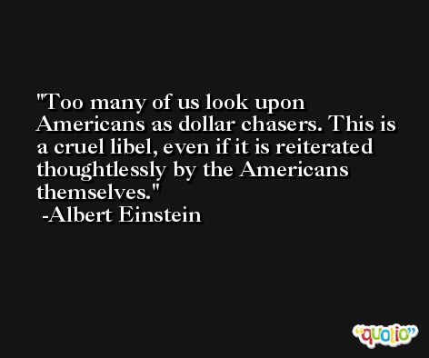 Too many of us look upon Americans as dollar chasers. This is a cruel libel, even if it is reiterated thoughtlessly by the Americans themselves. -Albert Einstein