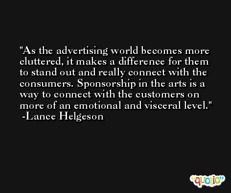 As the advertising world becomes more cluttered, it makes a difference for them to stand out and really connect with the consumers. Sponsorship in the arts is a way to connect with the customers on more of an emotional and visceral level. -Lance Helgeson
