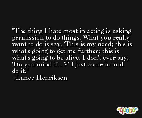 The thing I hate most in acting is asking permission to do things. What you really want to do is say, 'This is my need; this is what's going to get me further; this is what's going to be alive. I don't ever say, 'Do you mind if... ?' I just come in and do it. -Lance Henriksen