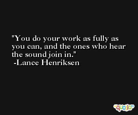 You do your work as fully as you can, and the ones who hear the sound join in. -Lance Henriksen