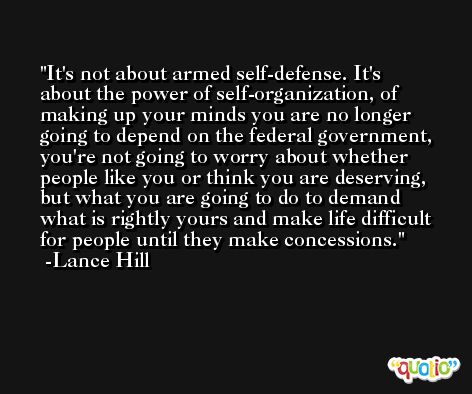 It's not about armed self-defense. It's about the power of self-organization, of making up your minds you are no longer going to depend on the federal government, you're not going to worry about whether people like you or think you are deserving, but what you are going to do to demand what is rightly yours and make life difficult for people until they make concessions. -Lance Hill