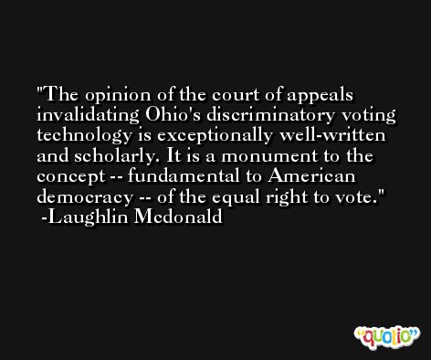 The opinion of the court of appeals invalidating Ohio's discriminatory voting technology is exceptionally well-written and scholarly. It is a monument to the concept -- fundamental to American democracy -- of the equal right to vote. -Laughlin Mcdonald