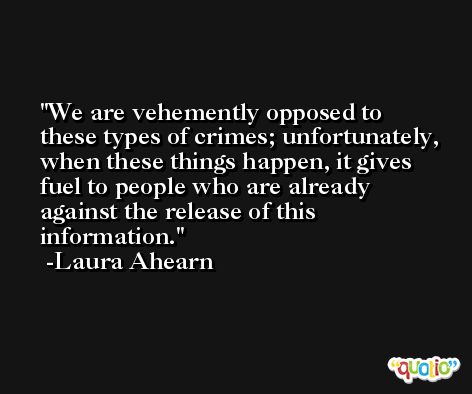 We are vehemently opposed to these types of crimes; unfortunately, when these things happen, it gives fuel to people who are already against the release of this information. -Laura Ahearn