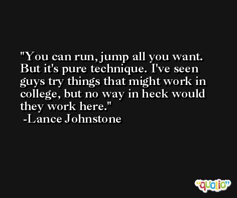 You can run, jump all you want. But it's pure technique. I've seen guys try things that might work in college, but no way in heck would they work here. -Lance Johnstone