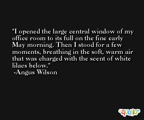 I opened the large central window of my office room to its full on the fine early May morning. Then I stood for a few moments, breathing in the soft, warm air that was charged with the scent of white lilacs below. -Angus Wilson