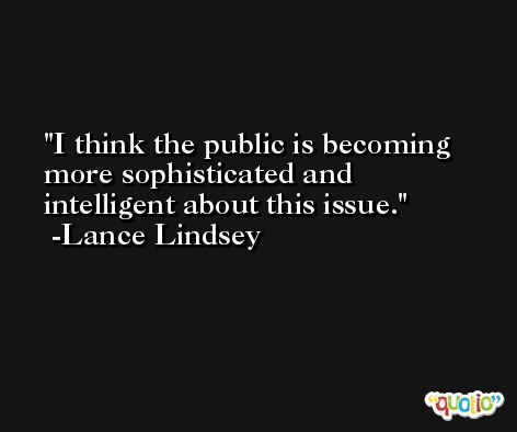 I think the public is becoming more sophisticated and intelligent about this issue. -Lance Lindsey