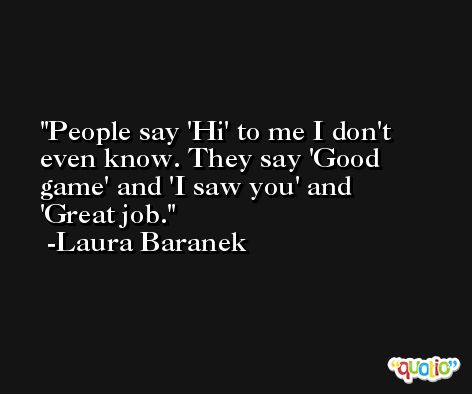 People say 'Hi' to me I don't even know. They say 'Good game' and 'I saw you' and 'Great job. -Laura Baranek