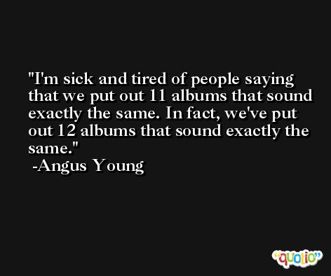 I'm sick and tired of people saying that we put out 11 albums that sound exactly the same. In fact, we've put out 12 albums that sound exactly the same. -Angus Young