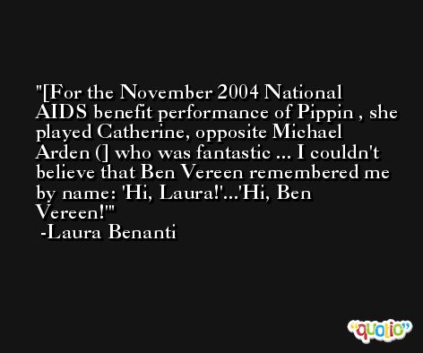 [For the November 2004 National AIDS benefit performance of Pippin , she played Catherine, opposite Michael Arden (] who was fantastic ... I couldn't believe that Ben Vereen remembered me by name: 'Hi, Laura!'...'Hi, Ben Vereen!' -Laura Benanti
