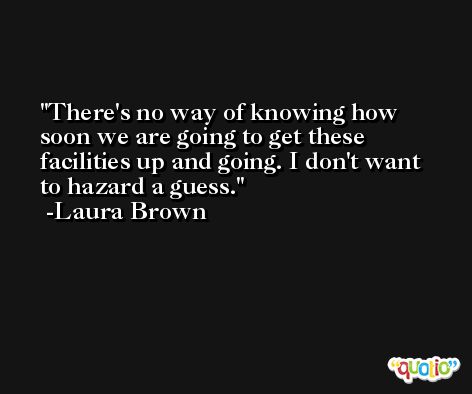 There's no way of knowing how soon we are going to get these facilities up and going. I don't want to hazard a guess. -Laura Brown