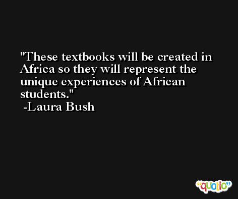 These textbooks will be created in Africa so they will represent the unique experiences of African students. -Laura Bush