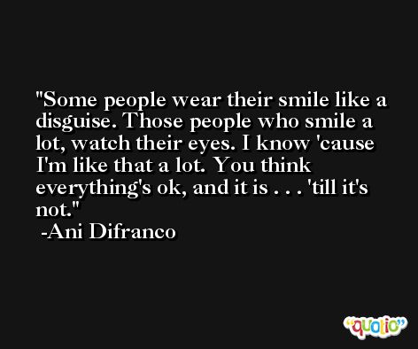 Some people wear their smile like a disguise. Those people who smile a lot, watch their eyes. I know 'cause I'm like that a lot. You think everything's ok, and it is . . . 'till it's not. -Ani Difranco