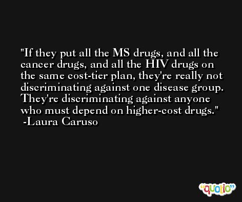 If they put all the MS drugs, and all the cancer drugs, and all the HIV drugs on the same cost-tier plan, they're really not discriminating against one disease group. They're discriminating against anyone who must depend on higher-cost drugs. -Laura Caruso
