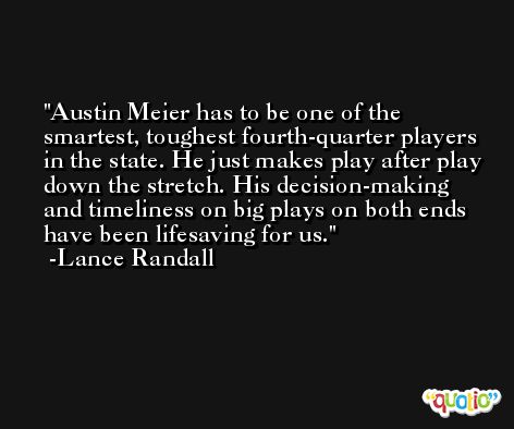 Austin Meier has to be one of the smartest, toughest fourth-quarter players in the state. He just makes play after play down the stretch. His decision-making and timeliness on big plays on both ends have been lifesaving for us. -Lance Randall
