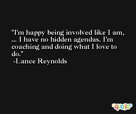 I'm happy being involved like I am, ... I have no hidden agendas. I'm coaching and doing what I love to do. -Lance Reynolds