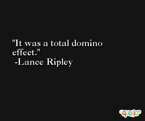 It was a total domino effect. -Lance Ripley