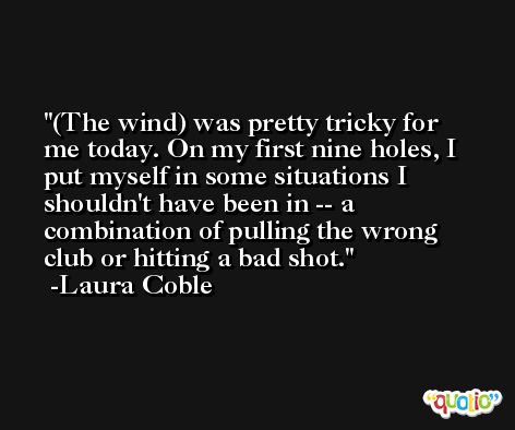 (The wind) was pretty tricky for me today. On my first nine holes, I put myself in some situations I shouldn't have been in -- a combination of pulling the wrong club or hitting a bad shot. -Laura Coble