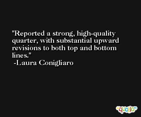Reported a strong, high-quality quarter, with substantial upward revisions to both top and bottom lines. -Laura Conigliaro