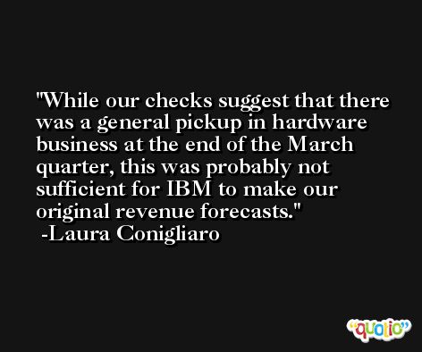 While our checks suggest that there was a general pickup in hardware business at the end of the March quarter, this was probably not sufficient for IBM to make our original revenue forecasts. -Laura Conigliaro