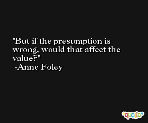 But if the presumption is wrong, would that affect the value? -Anne Foley