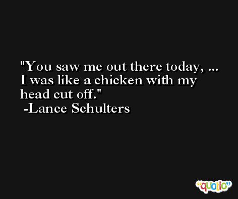 You saw me out there today, ... I was like a chicken with my head cut off. -Lance Schulters