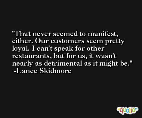 That never seemed to manifest, either. Our customers seem pretty loyal. I can't speak for other restaurants, but for us, it wasn't nearly as detrimental as it might be. -Lance Skidmore