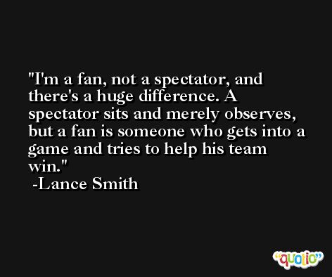 I'm a fan, not a spectator, and there's a huge difference. A spectator sits and merely observes, but a fan is someone who gets into a game and tries to help his team win. -Lance Smith