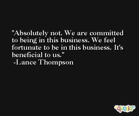 Absolutely not. We are committed to being in this business. We feel fortunate to be in this business. It's beneficial to us. -Lance Thompson