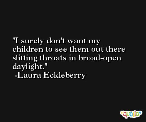 I surely don't want my children to see them out there slitting throats in broad-open daylight. -Laura Eckleberry