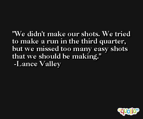 We didn't make our shots. We tried to make a run in the third quarter, but we missed too many easy shots that we should be making. -Lance Valley