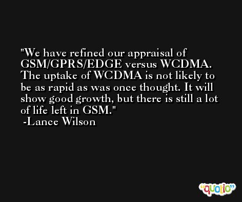 We have refined our appraisal of GSM/GPRS/EDGE versus WCDMA. The uptake of WCDMA is not likely to be as rapid as was once thought. It will show good growth, but there is still a lot of life left in GSM. -Lance Wilson