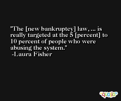 The [new bankruptcy] law, ... is really targeted at the 5 [percent] to 10 percent of people who were abusing the system. -Laura Fisher