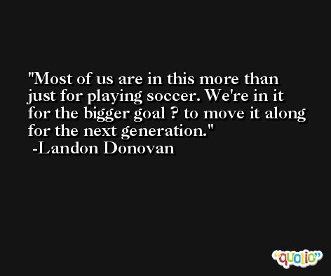 Most of us are in this more than just for playing soccer. We're in it for the bigger goal ? to move it along for the next generation. -Landon Donovan