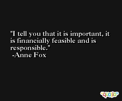 I tell you that it is important, it is financially feasible and is responsible. -Anne Fox