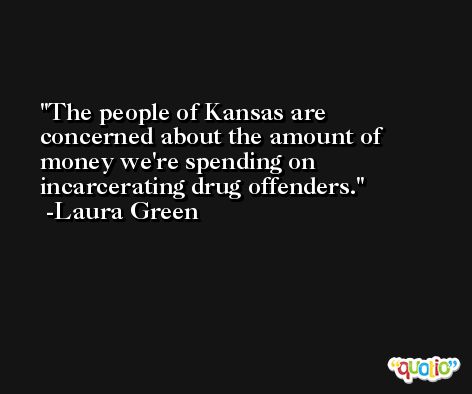 The people of Kansas are concerned about the amount of money we're spending on incarcerating drug offenders. -Laura Green