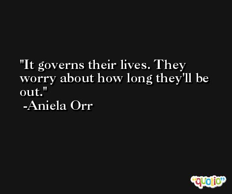 It governs their lives. They worry about how long they'll be out. -Aniela Orr