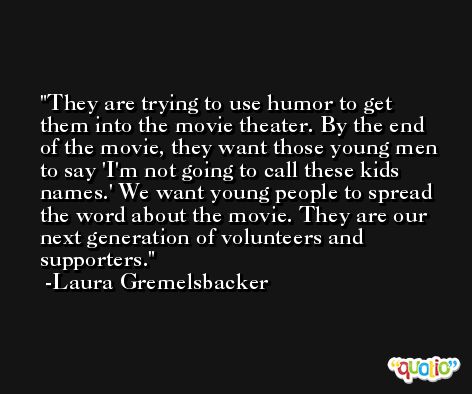 They are trying to use humor to get them into the movie theater. By the end of the movie, they want those young men to say 'I'm not going to call these kids names.' We want young people to spread the word about the movie. They are our next generation of volunteers and supporters. -Laura Gremelsbacker