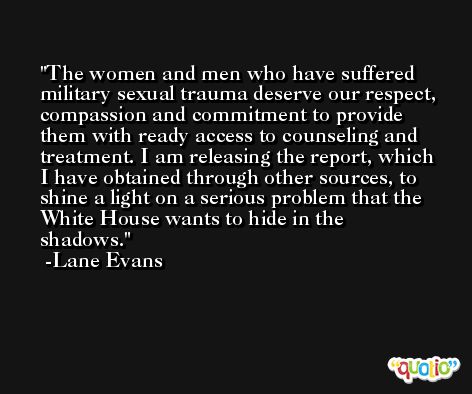 The women and men who have suffered military sexual trauma deserve our respect, compassion and commitment to provide them with ready access to counseling and treatment. I am releasing the report, which I have obtained through other sources, to shine a light on a serious problem that the White House wants to hide in the shadows. -Lane Evans