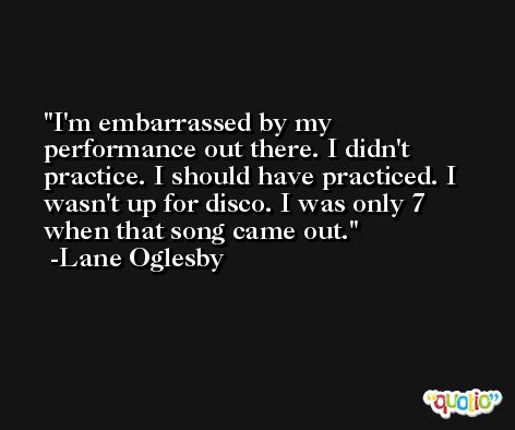 I'm embarrassed by my performance out there. I didn't practice. I should have practiced. I wasn't up for disco. I was only 7 when that song came out. -Lane Oglesby