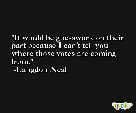 It would be guesswork on their part because I can't tell you where those votes are coming from. -Langdon Neal