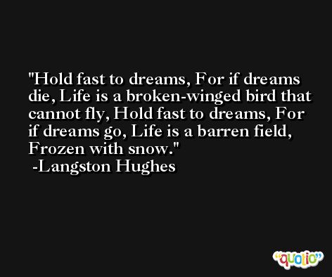 Hold fast to dreams, For if dreams die, Life is a broken-winged bird that cannot fly, Hold fast to dreams, For if dreams go, Life is a barren field, Frozen with snow. -Langston Hughes