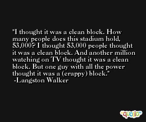 I thought it was a clean block. How many people does this stadium hold, 53,000? I thought 53,000 people thought it was a clean block. And another million watching on TV thought it was a clean block. But one guy with all the power thought it was a (crappy) block. -Langston Walker