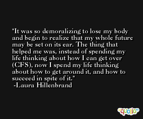 It was so demoralizing to lose my body and begin to realize that my whole future may be set on its ear. The thing that helped me was, instead of spending my life thinking about how I can get over (CFS), now I spend my life thinking about how to get around it, and how to succeed in spite of it. -Laura Hillenbrand
