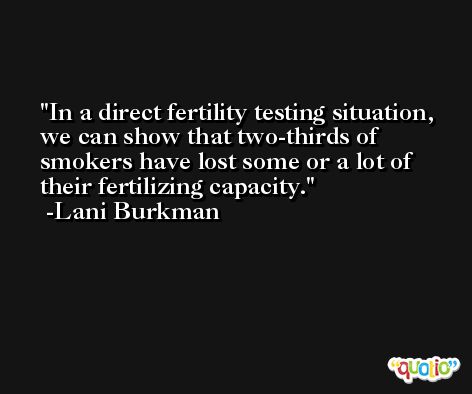 In a direct fertility testing situation, we can show that two-thirds of smokers have lost some or a lot of their fertilizing capacity. -Lani Burkman