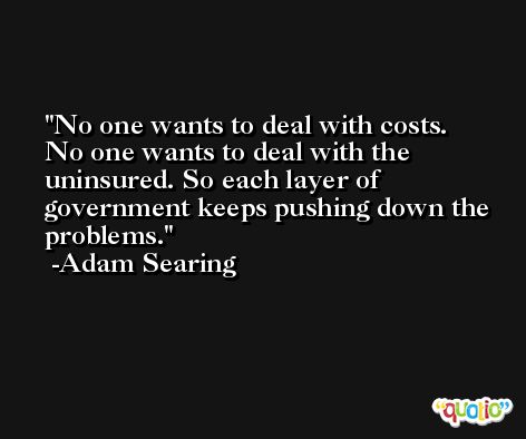 No one wants to deal with costs. No one wants to deal with the uninsured. So each layer of government keeps pushing down the problems. -Adam Searing
