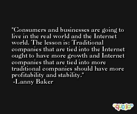 Consumers and businesses are going to live in the real world and the Internet world. The lesson is: Traditional companies that are tied into the Internet ought to have more growth and Internet companies that are tied into more traditional companies should have more profitability and stability. -Lanny Baker