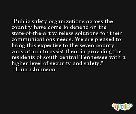 Public safety organizations across the country have come to depend on the state-of-the-art wireless solutions for their communications needs. We are pleased to bring this expertise to the seven-county consortium to assist them in providing the residents of south central Tennessee with a higher level of security and safety. -Laura Johnson